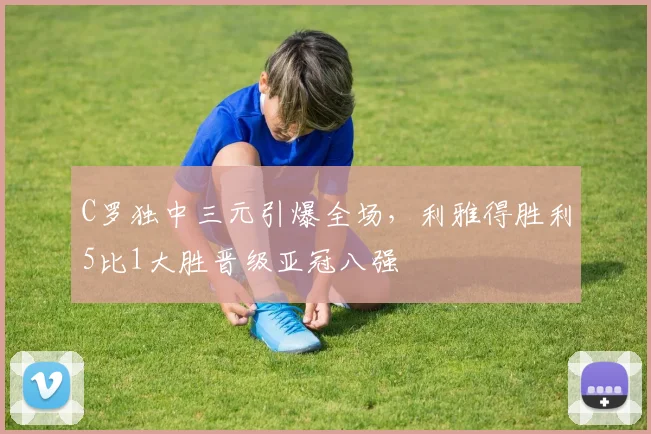 C罗独中三元引爆全场，利雅得胜利5比1大胜晋级亚冠八强