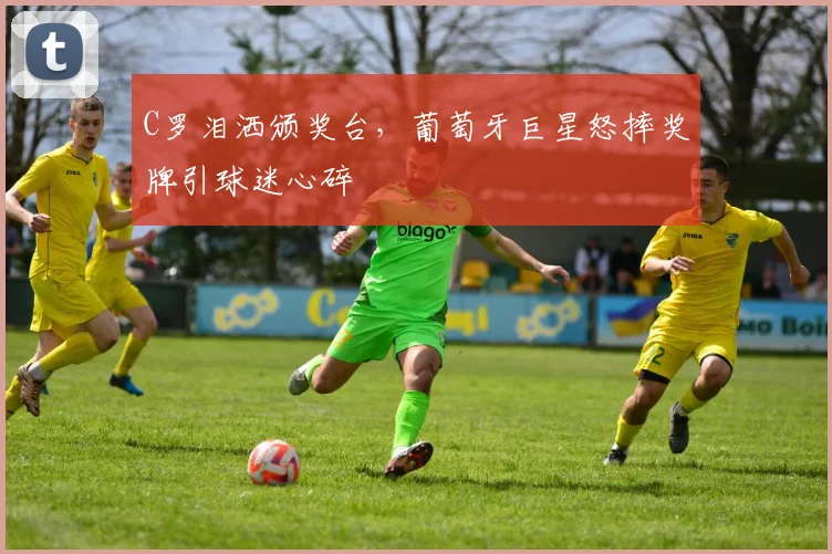 C罗泪洒颁奖台，葡萄牙巨星怒摔奖牌引球迷心碎