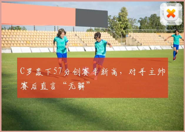 C罗轰下57分创赛季新高，对手主帅赛后直言“无解”